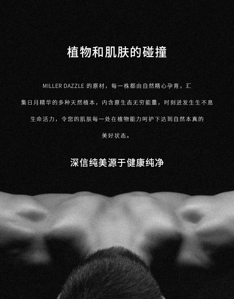 圖片文字如下：  “植物和肌膚的碰撞” “MILLERDAZZLE的原材，每一株都由自然精心孕育，匯集日月精華的多種天然植本，內(nèi)含原生態(tài)無窮能量，時刻進(jìn)發(fā)生生不息生命活力，令您的肌膚每一處在植物能力呵護(hù)下達(dá)到自然本真的美好狀態(tài)。” “深信純美源于健康純凈”