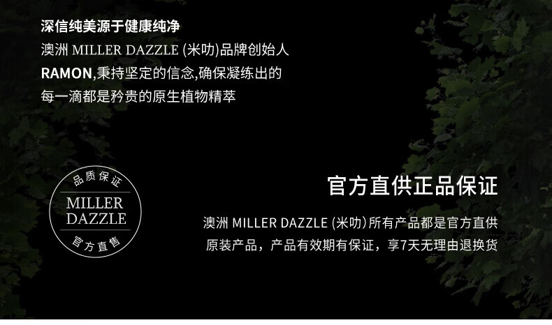 澳洲MILLERDAZZLE（米叻)品牌創(chuàng)始人RAMON秉持堅定的信念，確保每一滴產(chǎn)品都是矜貴的原生植物精萃，品質(zhì)保證，官方直供正品。MILLER DAZZLE澳洲品牌所有產(chǎn)品均為官方直供原裝，有效期有保證，并享受7天無理由退換貨服務(wù)。