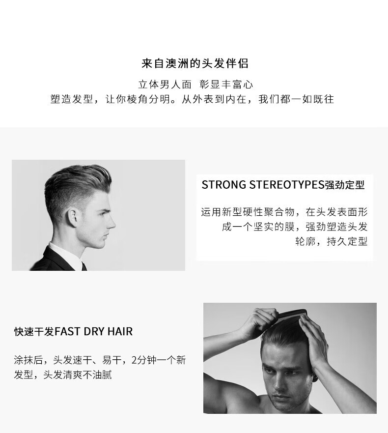 來自澳洲的頭發(fā)伴侶，專為塑造立體男人面、彰顯豐富心而設(shè)計。其強勁定型的技術(shù)，運用新型硬性聚合物在頭發(fā)表面形成堅實膜，塑造出清晰的輪廓，持久定型。同時，其快速干發(fā)的特性，讓涂抹后的頭發(fā)迅速干燥，2分鐘即可煥然一新，清爽不油膩。